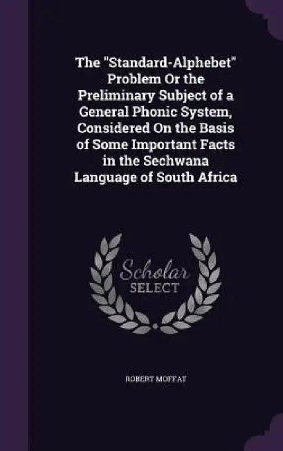 The "Standard-Alphebet" Problem Or the Preliminary Subject of a General Phonic System, Considered On the Basis of Some Important Facts in the Sechwana by Robert Moffat