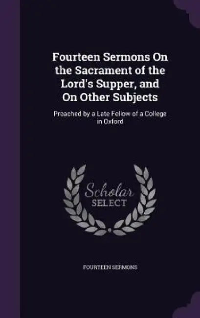 Fourteen Sermons On the Sacrament of the Lord's Supper, and On Other Subjects: Preached by a Late Fellow of a College in Oxford by Fourteen Sermons