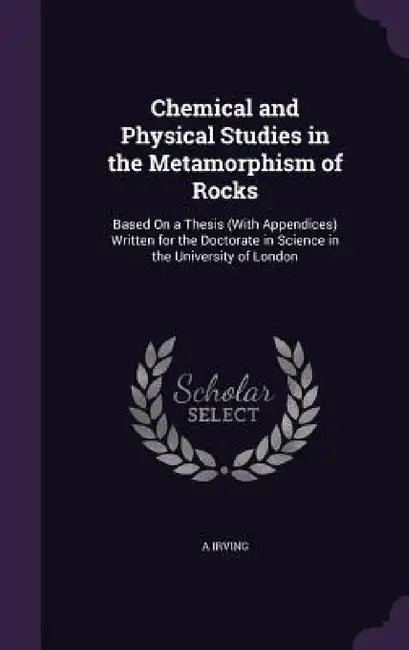 Chemical and Physical Studies in the Metamorphism of Rocks: Based On a Thesis (With Appendices) Written for the Doctorate in Science in the University by A. Irving