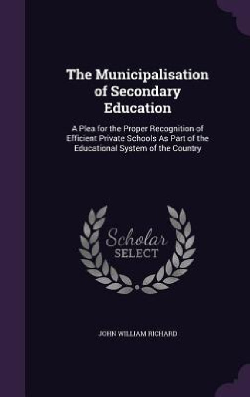 The Municipalisation of Secondary Education: A Plea for the Proper Recognition of Efficient Private Schools As Part of the Educational System of the C by John William Richard