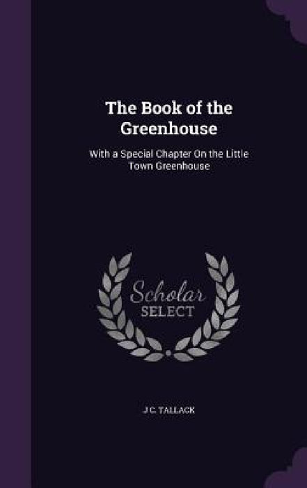 The Book of the Greenhouse: With a Special Chapter On the Little Town Greenhouse by J. C. Tallack