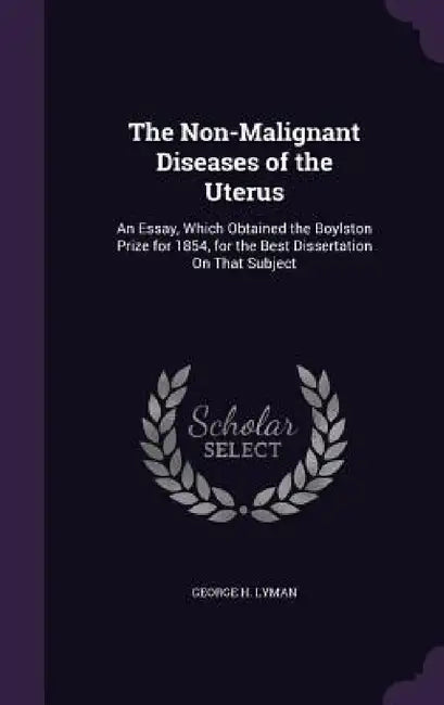 The Non-Malignant Diseases of the Uterus: An Essay, Which Obtained the Boylston Prize for 1854, for the Best Dissertation On That Subject by George H. Lyman