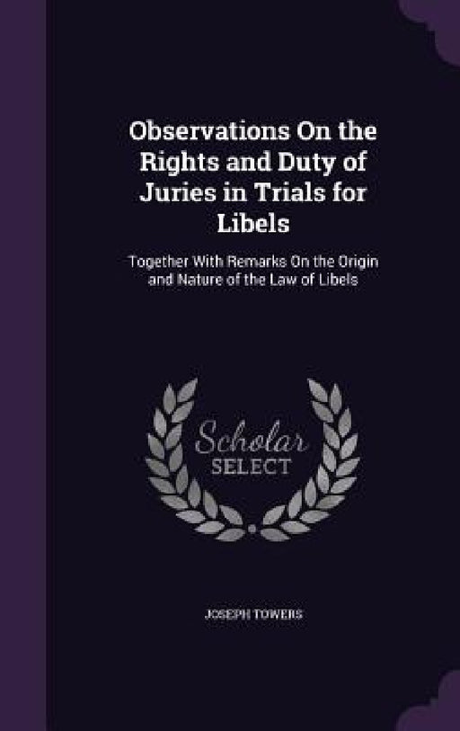 Observations On the Rights and Duty of Juries in Trials for Libels: Together With Remarks On the Origin and Nature of the Law of Libels by Joseph Towers