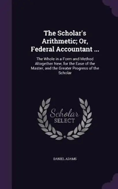 The Scholar's Arithmetic; Or, Federal Accountant ...: The Whole in a Form and Method Altogether New, for the Ease of the Master, and the Greater Progr by Daniel Adams