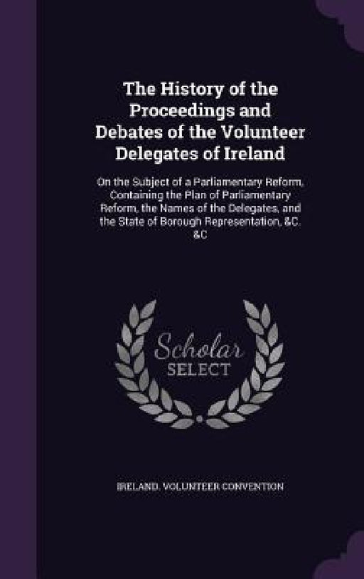 The History of the Proceedings and Debates of the Volunteer Delegates of Ireland: On the Subject of a Parliamentary Reform, Containing the Plan of Par by Ireland Volunteer Convention