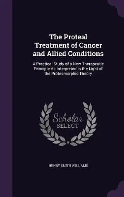 The Proteal Treatment of Cancer and Allied Conditions: A Practical Study of a New Therapeutic Principle As Interpreted in the Light of the Proteomorph by Henry Smith Williams
