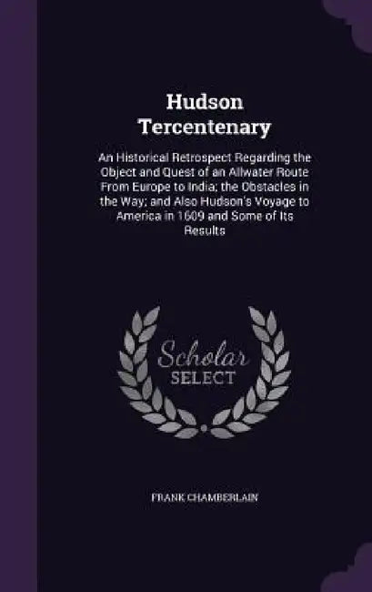 Hudson Tercentenary: An Historical Retrospect Regarding the Object and Quest of an Allwater Route From Europe to India; the Obstacles in th by Frank Chamberlain