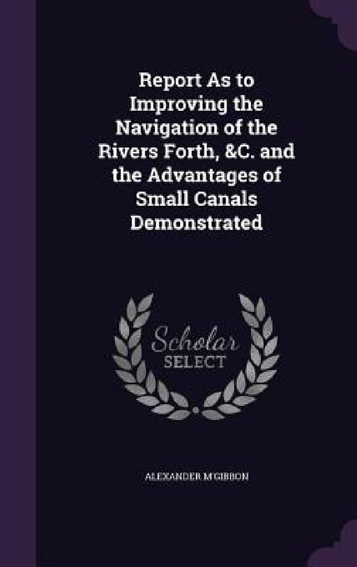 Report As to Improving the Navigation of the Rivers Forth, &C. and the Advantages of Small Canals Demonstrated by Alexander M'Gibbon