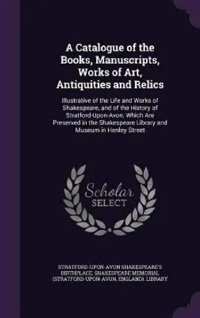A Catalogue of the Books, Manuscripts, Works of Art, Antiquities and Relics: Illustrative of the Life and Works of Shakespeare, and of the History of by Stratford-Upon-Avon Shakespe Birthplace, Shakespeare Memorial (Stratford-Upon-Avo