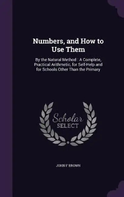 Numbers, and How to Use Them: By the Natural Method: A Complete, Practical Arithmetic, for Self-Help and for Schools Other Than the Primary by John F. Brown