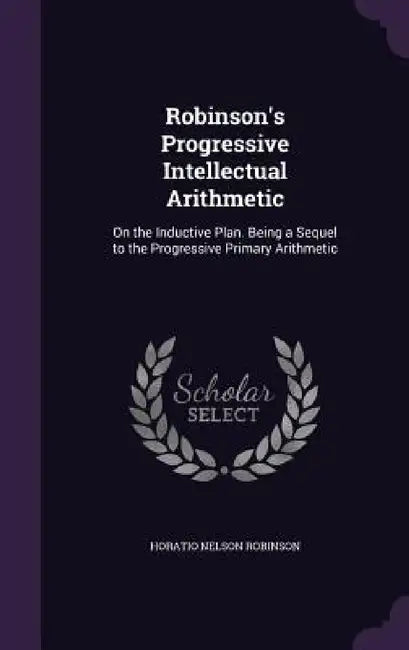 Robinson's Progressive Intellectual Arithmetic: On the Inductive Plan. Being a Sequel to the Progressive Primary Arithmetic by Horatio Nelson Robinson