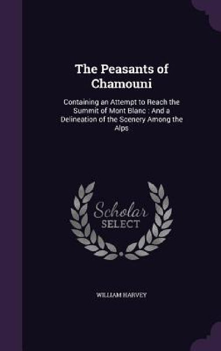 The Peasants of Chamouni: Containing an Attempt to Reach the Summit of Mont Blanc: And a Delineation of the Scenery Among the Alps by William Harvey