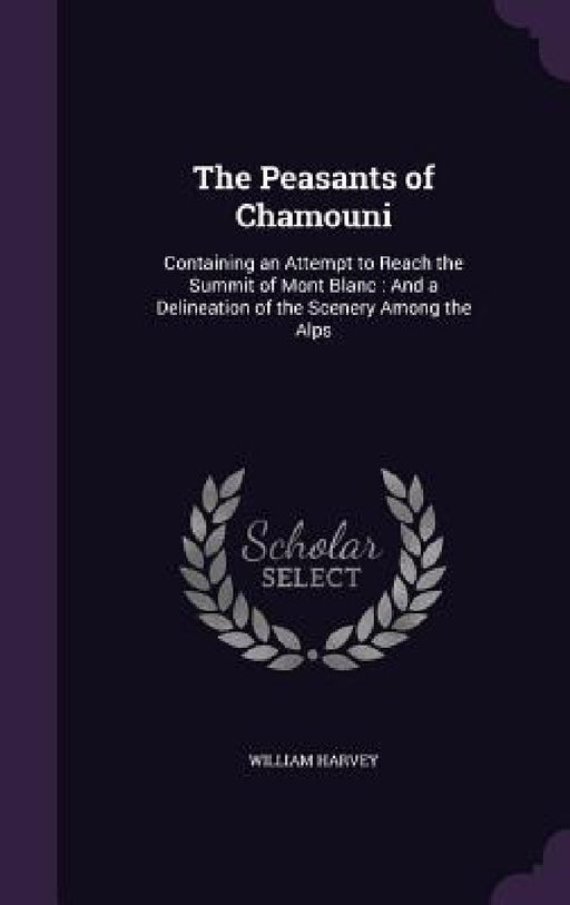 The Peasants of Chamouni: Containing an Attempt to Reach the Summit of Mont Blanc: And a Delineation of the Scenery Among the Alps by William Harvey