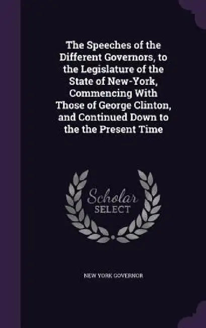 The Speeches of the Different Governors, to the Legislature of the State of New-York, Commencing With Those of George Clinton, and Continued Down to t by New York Governor
