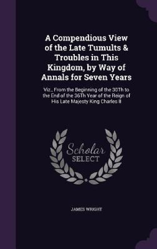 A Compendious View of the Late Tumults & Troubles in This Kingdom, by Way of Annals for Seven Years: Viz., From the Beginning of the 30Th to the End o by James Wright