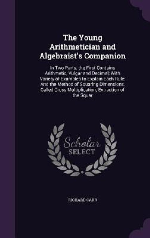 The Young Arithmetician and Algebraist's Companion: In Two Parts. the First Contains Arithmetic, Vulgar and Decimal; With Variety of Examples to Expla by Richard Carr