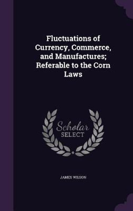 Fluctuations of Currency, Commerce, and Manufactures; Referable to the Corn Laws by James Wilson