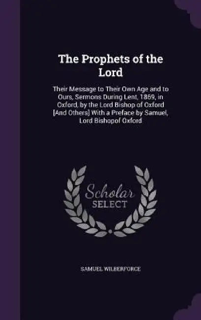 The Prophets of the Lord: Their Message to Their Own Age and to Ours, Sermons During Lent, 1869, in Oxford, by the Lord Bishop of Oxford [And Ot by Samuel Wilberforce