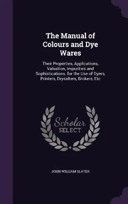 The Manual of Colours and Dye Wares: Their Properties, Applications, Valuation, Impurities and Sophistications. for the Use of Dyers, Printers, Drysal by John William Slater