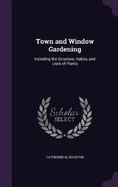 Town and Window Gardening: Including the Structure, Habits, and Uses of Plants by Catherine M. Buckton