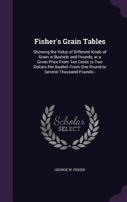 Fisher's Grain Tables: Showing the Value of Different Kinds of Grain in Bushels and Pounds, at a Given Price From Ten Cents to Two Dollars Pe by George W. Fisher