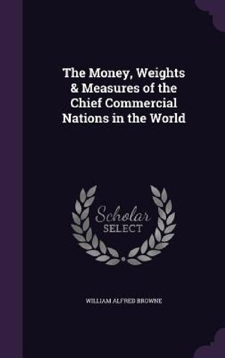 The Money, Weights & Measures of the Chief Commercial Nations in the World by William Alfred Browne