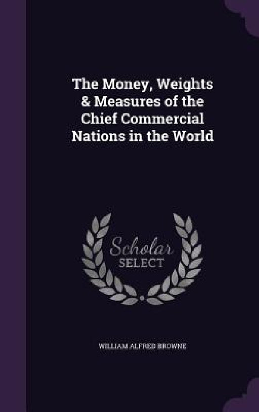 The Money, Weights & Measures of the Chief Commercial Nations in the World by William Alfred Browne