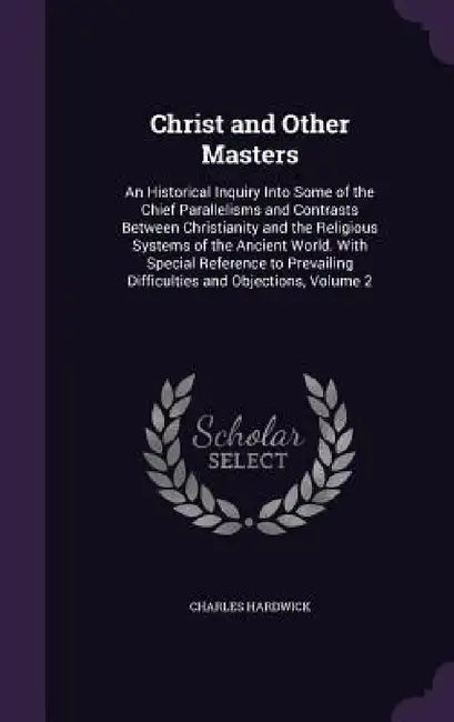 Christ and Other Masters: An Historical Inquiry Into Some of the Chief Parallelisms and Contrasts Between Christianity and the Religious Systems by Charles Hardwick