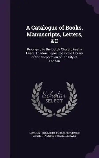 A Catalogue of Books, Manuscripts, Letters, &C: Belonging to the Dutch Church, Austin Friars, London. Deposited in the Library of the Corporation of t by London (England) Dutch Reformed Church