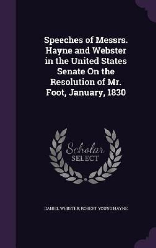 Speeches of Messrs. Hayne and Webster in the United States Senate On the Resolution of Mr. Foot, January, 1830 by Daniel Webster, Robert Young Hayne