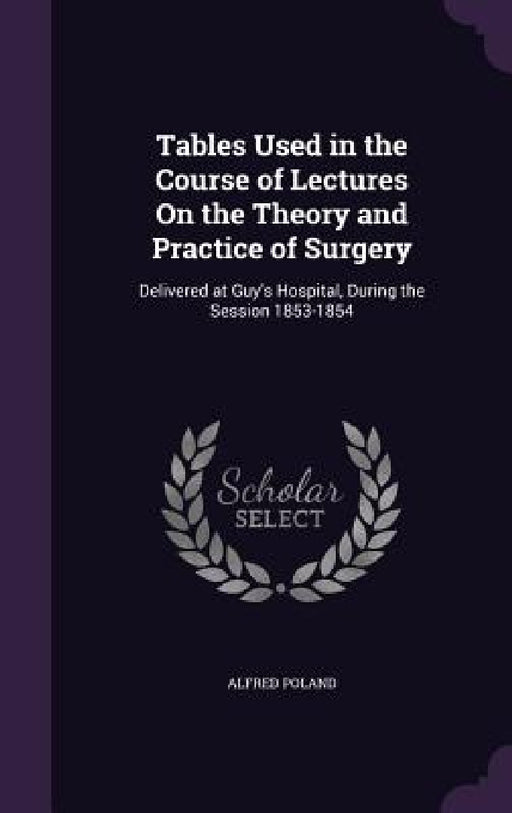 Tables Used in the Course of Lectures On the Theory and Practice of Surgery: Delivered at Guy's Hospital, During the Session 1853-1854 by Alfred Poland