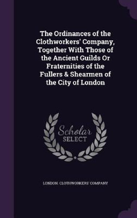 The Ordinances of the Clothworkers' Company, Together With Those of the Ancient Guilds Or Fraternities of the Fullers & Shearmen of the City of London by London Clothworkers' Company
