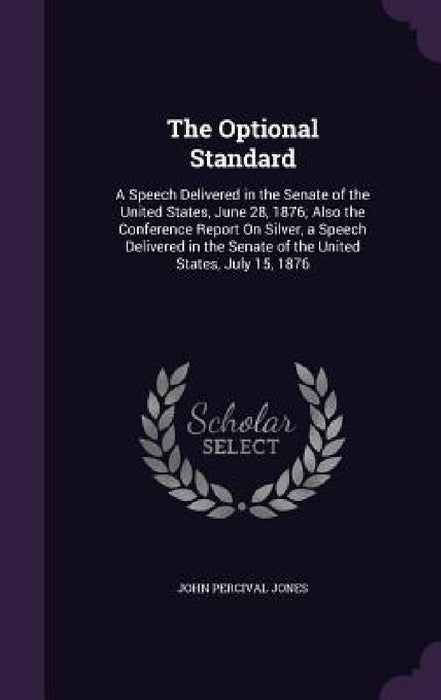 The Optional Standard: A Speech Delivered in the Senate of the United States, June 28, 1876; Also the Conference Report On Silver, a Speech D by John Percival Jones