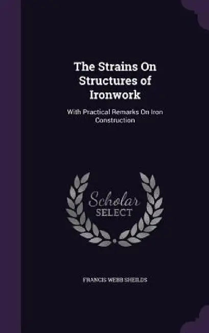 The Strains On Structures of Ironwork: With Practical Remarks On Iron Construction by Francis Webb Sheilds