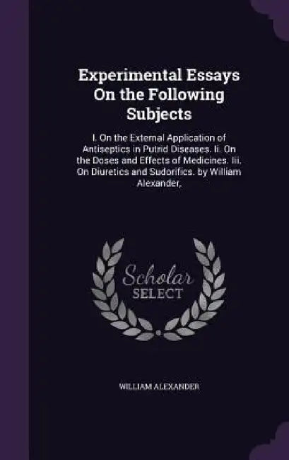 Experimental Essays On the Following Subjects: I. On the External Application of Antiseptics in Putrid Diseases. Ii. On the Doses and Effects of Medic by William Alexander