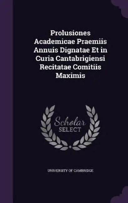 Prolusiones Academicae Praemiis Annuis Dignatae Et in Curia Cantabrigiensi Recitatae Comitiis Maximis by University of Cambridge