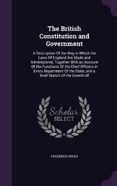 The British Constitution and Government: A Description Of the Way in Which the Laws Of England Are Made and Administered, Together With an Account Of by Frederick Wicks