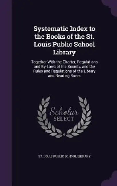 Systematic Index to the Books of the St. Louis Public School Library: Together With the Charter, Regulations and By-Laws of the Society, and the Rules by St Louis Public School Library