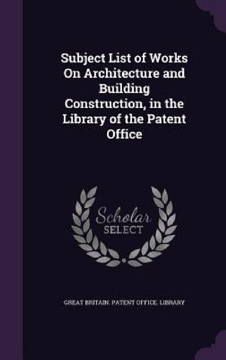 Subject List of Works On Architecture and Building Construction, in the Library of the Patent Office by Great Britain Patent Office Library