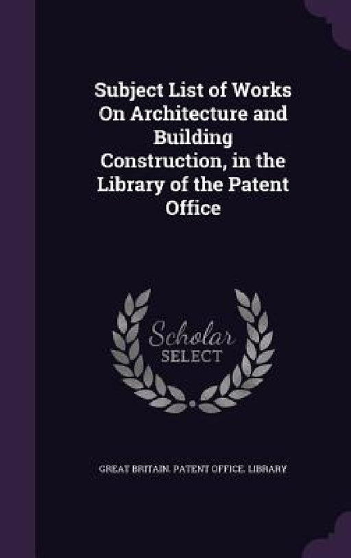 Subject List of Works On Architecture and Building Construction, in the Library of the Patent Office by Great Britain Patent Office Library