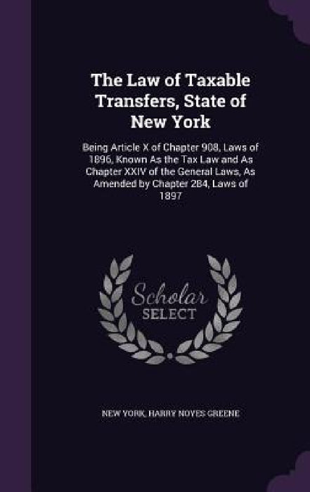 The Law of Taxable Transfers, State of New York: Being Article X of Chapter 908, Laws of 1896, Known As the Tax Law and As Chapter XXIV of the General by New York, Harry Noyes Greene