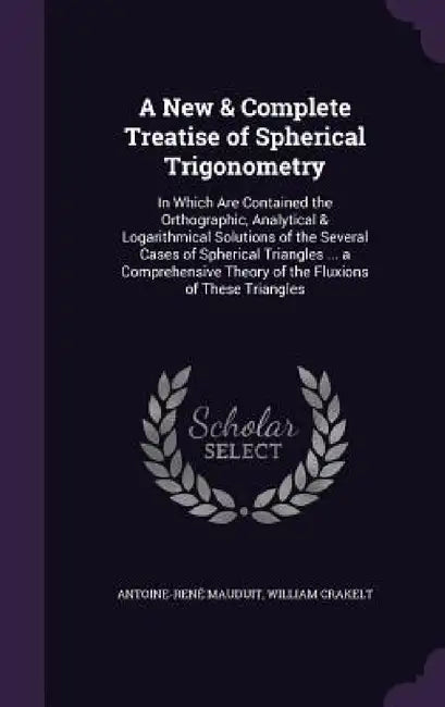 A New & Complete Treatise of Spherical Trigonometry: In Which Are Contained the Orthographic, Analytical & Logarithmical Solutions of the Several Case by Antoine-René Mauduit, William Crakelt