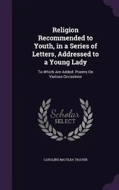 Religion Recommended to Youth, in a Series of Letters, Addressed to a Young Lady: To Which Are Added. Poems On Various Occasions by Caroline Matilda Thayer