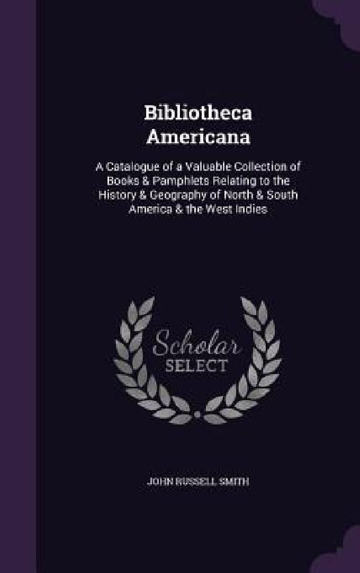 Bibliotheca Americana: A Catalogue of a Valuable Collection of Books & Pamphlets Relating to the History & Geography of North & South America by John Russell Smith