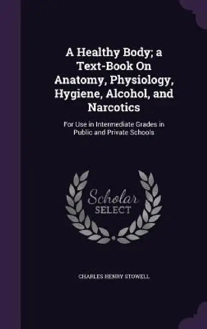 A Healthy Body; a Text-Book On Anatomy, Physiology, Hygiene, Alcohol, and Narcotics: For Use in Intermediate Grades in Public and Private Schools by Charles Henry Stowell