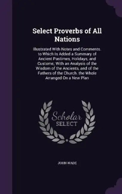 Select Proverbs of All Nations: Illustrated With Notes and Comments. to Which Is Added a Summary of Ancient Pastimes, Holidays, and Customs; With an A by John Wade