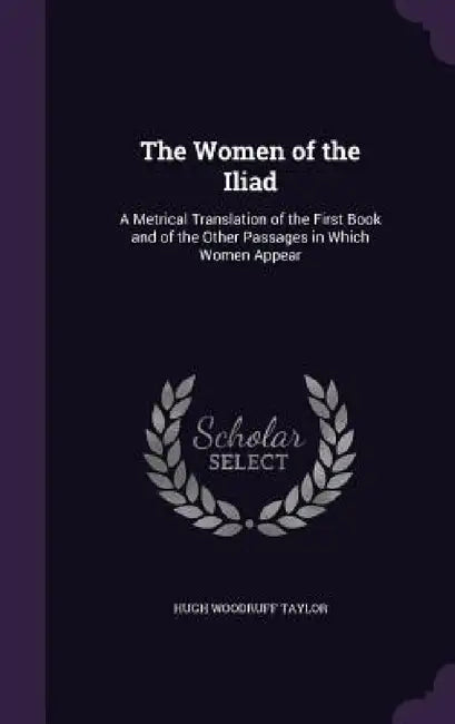 The Women of the Iliad: A Metrical Translation of the First Book and of the Other Passages in Which Women Appear by Hugh Woodruff Taylor