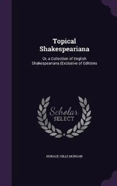 Topical Shakespeariana: Or, a Collection of English Shakespeariana (Exclusive of Editions by Horace Hills Morgan