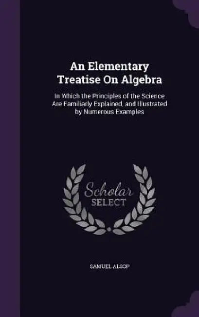 An Elementary Treatise On Algebra: In Which the Principles of the Science Are Familiarly Explained, and Illustrated by Numerous Examples by Samuel Alsop