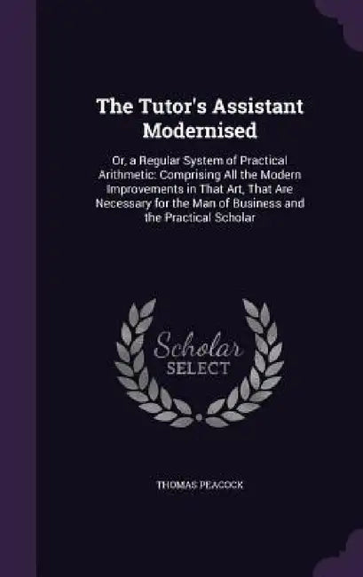 The Tutor's Assistant Modernised: Or, a Regular System of Practical Arithmetic: Comprising All the Modern Improvements in That Art, That Are Necessary by Thomas Peacock